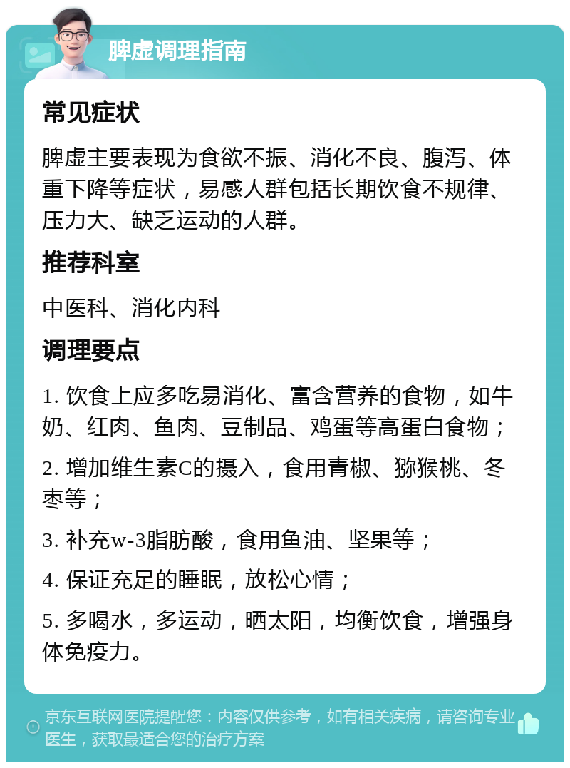 脾虚调理指南 常见症状 脾虚主要表现为食欲不振、消化不良、腹泻、体重下降等症状，易感人群包括长期饮食不规律、压力大、缺乏运动的人群。 推荐科室 中医科、消化内科 调理要点 1. 饮食上应多吃易消化、富含营养的食物，如牛奶、红肉、鱼肉、豆制品、鸡蛋等高蛋白食物； 2. 增加维生素C的摄入，食用青椒、猕猴桃、冬枣等； 3. 补充w-3脂肪酸，食用鱼油、坚果等； 4. 保证充足的睡眠，放松心情； 5. 多喝水，多运动，晒太阳，均衡饮食，增强身体免疫力。