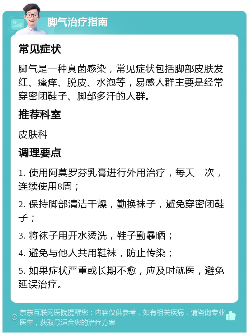 脚气治疗指南 常见症状 脚气是一种真菌感染，常见症状包括脚部皮肤发红、瘙痒、脱皮、水泡等，易感人群主要是经常穿密闭鞋子、脚部多汗的人群。 推荐科室 皮肤科 调理要点 1. 使用阿莫罗芬乳膏进行外用治疗，每天一次，连续使用8周； 2. 保持脚部清洁干燥，勤换袜子，避免穿密闭鞋子； 3. 将袜子用开水烫洗，鞋子勤暴晒； 4. 避免与他人共用鞋袜，防止传染； 5. 如果症状严重或长期不愈，应及时就医，避免延误治疗。