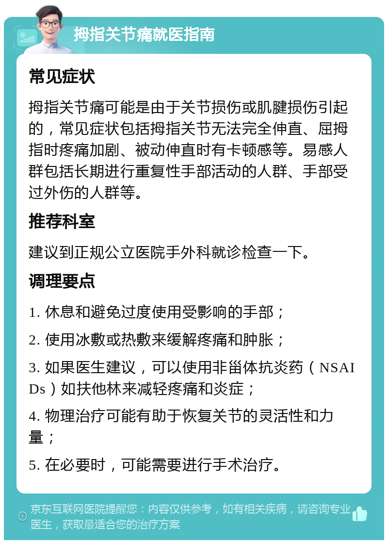 拇指关节痛就医指南 常见症状 拇指关节痛可能是由于关节损伤或肌腱损伤引起的，常见症状包括拇指关节无法完全伸直、屈拇指时疼痛加剧、被动伸直时有卡顿感等。易感人群包括长期进行重复性手部活动的人群、手部受过外伤的人群等。 推荐科室 建议到正规公立医院手外科就诊检查一下。 调理要点 1. 休息和避免过度使用受影响的手部； 2. 使用冰敷或热敷来缓解疼痛和肿胀； 3. 如果医生建议，可以使用非甾体抗炎药（NSAIDs）如扶他林来减轻疼痛和炎症； 4. 物理治疗可能有助于恢复关节的灵活性和力量； 5. 在必要时，可能需要进行手术治疗。