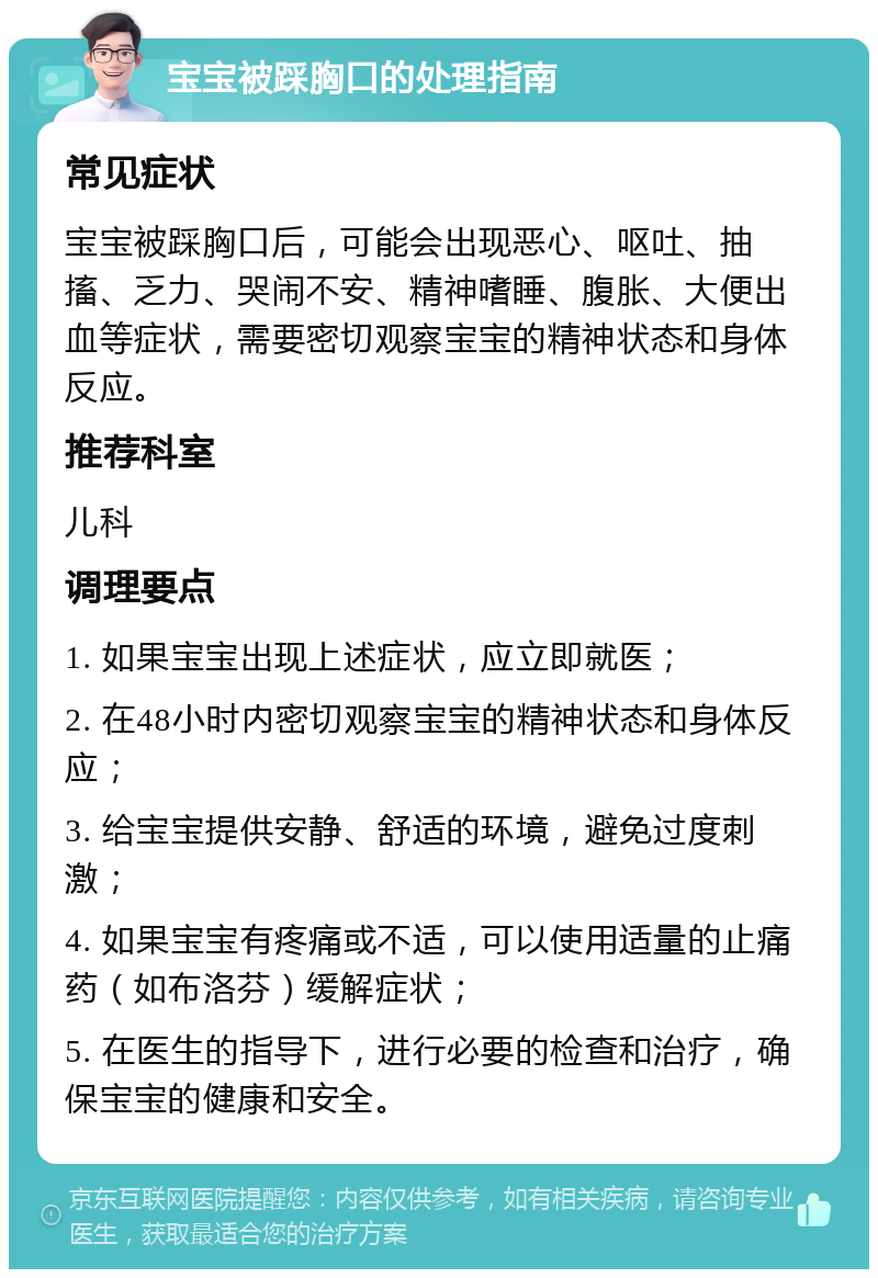 宝宝被踩胸口的处理指南 常见症状 宝宝被踩胸口后，可能会出现恶心、呕吐、抽搐、乏力、哭闹不安、精神嗜睡、腹胀、大便出血等症状，需要密切观察宝宝的精神状态和身体反应。 推荐科室 儿科 调理要点 1. 如果宝宝出现上述症状，应立即就医； 2. 在48小时内密切观察宝宝的精神状态和身体反应； 3. 给宝宝提供安静、舒适的环境，避免过度刺激； 4. 如果宝宝有疼痛或不适，可以使用适量的止痛药（如布洛芬）缓解症状； 5. 在医生的指导下，进行必要的检查和治疗，确保宝宝的健康和安全。