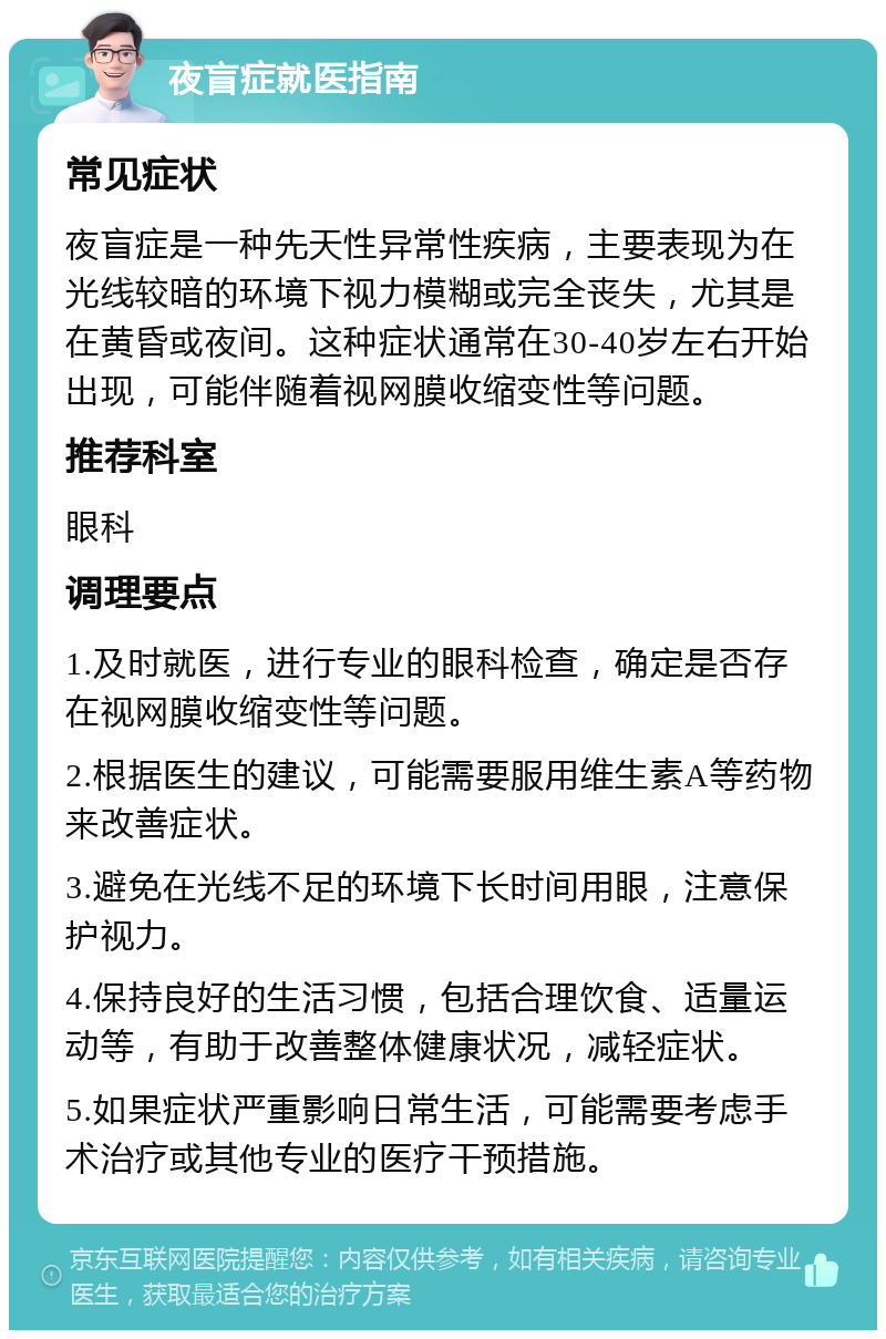 夜盲症就医指南 常见症状 夜盲症是一种先天性异常性疾病，主要表现为在光线较暗的环境下视力模糊或完全丧失，尤其是在黄昏或夜间。这种症状通常在30-40岁左右开始出现，可能伴随着视网膜收缩变性等问题。 推荐科室 眼科 调理要点 1.及时就医，进行专业的眼科检查，确定是否存在视网膜收缩变性等问题。 2.根据医生的建议，可能需要服用维生素A等药物来改善症状。 3.避免在光线不足的环境下长时间用眼，注意保护视力。 4.保持良好的生活习惯，包括合理饮食、适量运动等，有助于改善整体健康状况，减轻症状。 5.如果症状严重影响日常生活，可能需要考虑手术治疗或其他专业的医疗干预措施。