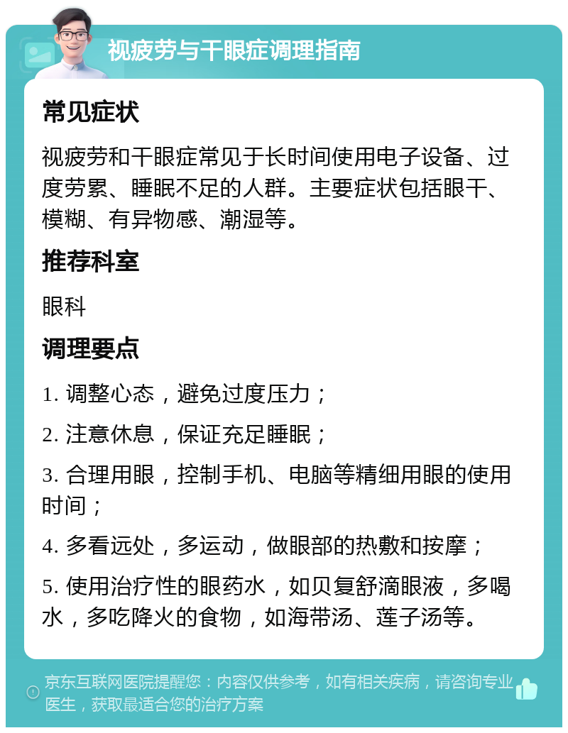 视疲劳与干眼症调理指南 常见症状 视疲劳和干眼症常见于长时间使用电子设备、过度劳累、睡眠不足的人群。主要症状包括眼干、模糊、有异物感、潮湿等。 推荐科室 眼科 调理要点 1. 调整心态，避免过度压力； 2. 注意休息，保证充足睡眠； 3. 合理用眼，控制手机、电脑等精细用眼的使用时间； 4. 多看远处，多运动，做眼部的热敷和按摩； 5. 使用治疗性的眼药水，如贝复舒滴眼液，多喝水，多吃降火的食物，如海带汤、莲子汤等。