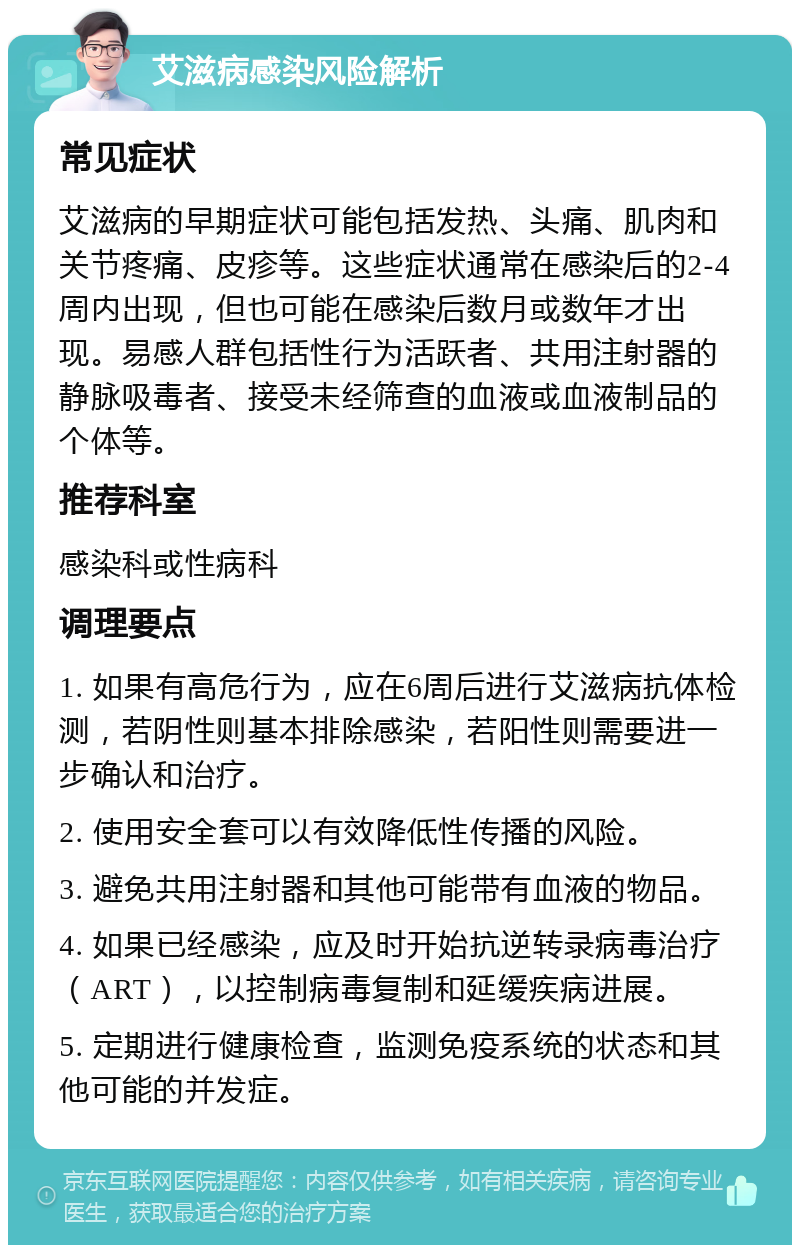 艾滋病感染风险解析 常见症状 艾滋病的早期症状可能包括发热、头痛、肌肉和关节疼痛、皮疹等。这些症状通常在感染后的2-4周内出现，但也可能在感染后数月或数年才出现。易感人群包括性行为活跃者、共用注射器的静脉吸毒者、接受未经筛查的血液或血液制品的个体等。 推荐科室 感染科或性病科 调理要点 1. 如果有高危行为，应在6周后进行艾滋病抗体检测，若阴性则基本排除感染，若阳性则需要进一步确认和治疗。 2. 使用安全套可以有效降低性传播的风险。 3. 避免共用注射器和其他可能带有血液的物品。 4. 如果已经感染，应及时开始抗逆转录病毒治疗（ART），以控制病毒复制和延缓疾病进展。 5. 定期进行健康检查，监测免疫系统的状态和其他可能的并发症。