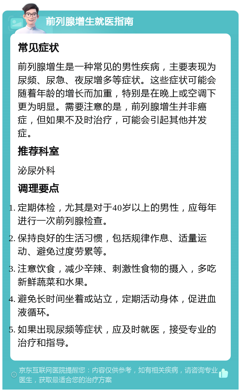 前列腺增生就医指南 常见症状 前列腺增生是一种常见的男性疾病，主要表现为尿频、尿急、夜尿增多等症状。这些症状可能会随着年龄的增长而加重，特别是在晚上或空调下更为明显。需要注意的是，前列腺增生并非癌症，但如果不及时治疗，可能会引起其他并发症。 推荐科室 泌尿外科 调理要点 定期体检，尤其是对于40岁以上的男性，应每年进行一次前列腺检查。 保持良好的生活习惯，包括规律作息、适量运动、避免过度劳累等。 注意饮食，减少辛辣、刺激性食物的摄入，多吃新鲜蔬菜和水果。 避免长时间坐着或站立，定期活动身体，促进血液循环。 如果出现尿频等症状，应及时就医，接受专业的治疗和指导。