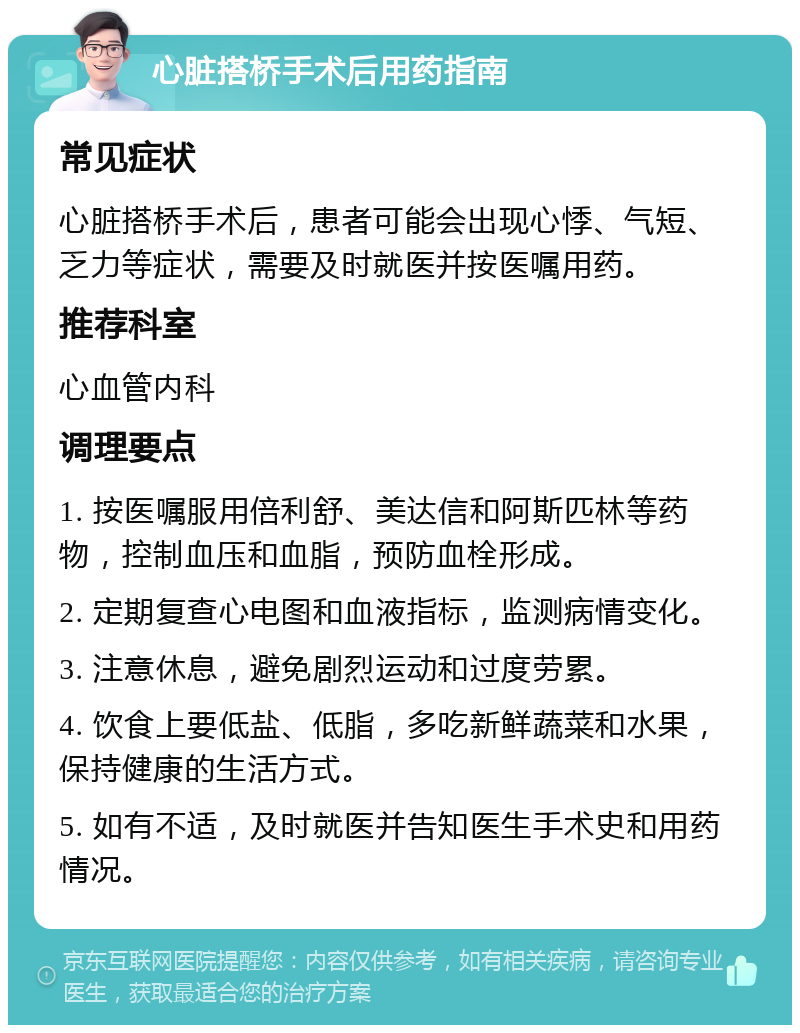 心脏搭桥手术后用药指南 常见症状 心脏搭桥手术后，患者可能会出现心悸、气短、乏力等症状，需要及时就医并按医嘱用药。 推荐科室 心血管内科 调理要点 1. 按医嘱服用倍利舒、美达信和阿斯匹林等药物，控制血压和血脂，预防血栓形成。 2. 定期复查心电图和血液指标，监测病情变化。 3. 注意休息，避免剧烈运动和过度劳累。 4. 饮食上要低盐、低脂，多吃新鲜蔬菜和水果，保持健康的生活方式。 5. 如有不适，及时就医并告知医生手术史和用药情况。