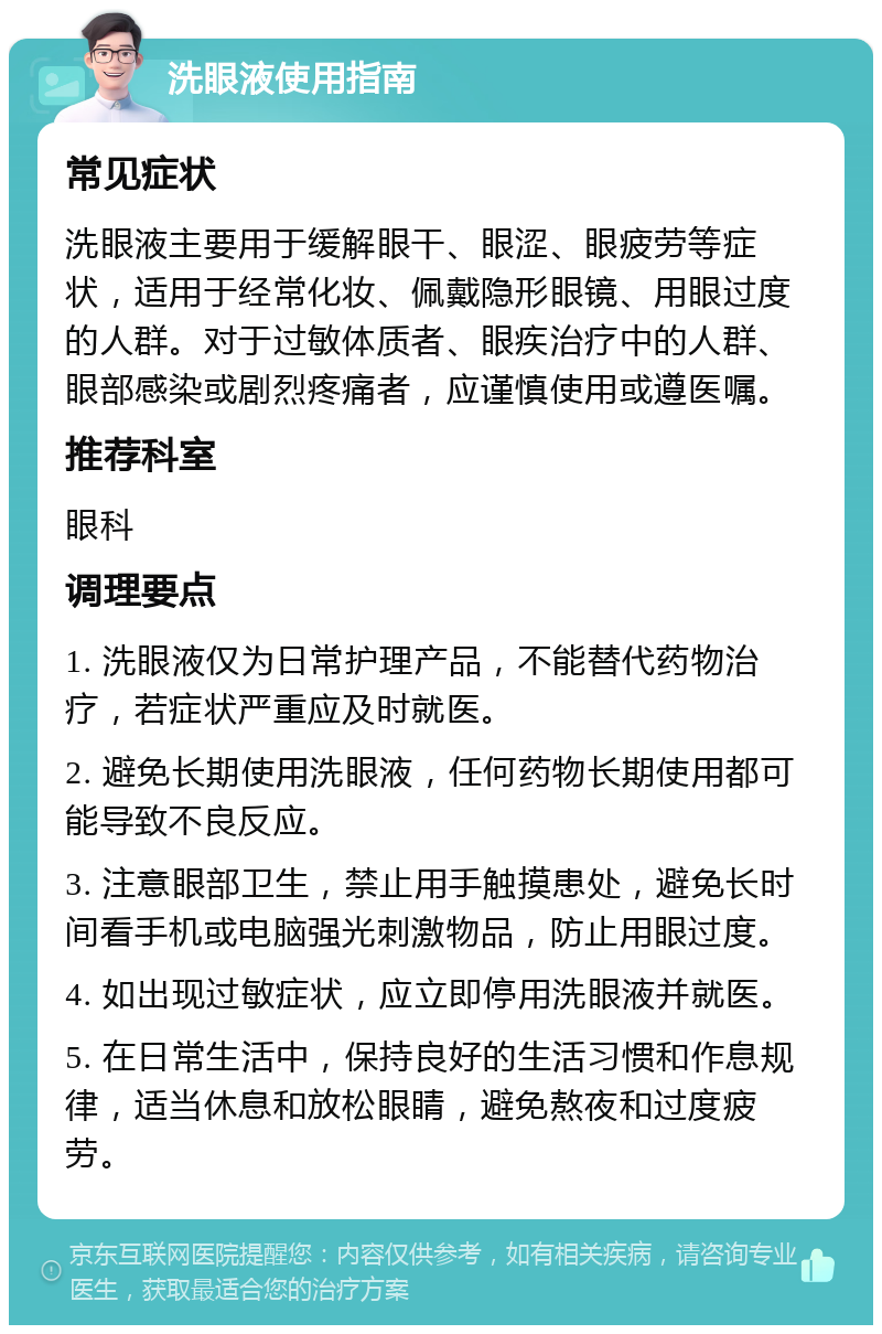 洗眼液使用指南 常见症状 洗眼液主要用于缓解眼干、眼涩、眼疲劳等症状，适用于经常化妆、佩戴隐形眼镜、用眼过度的人群。对于过敏体质者、眼疾治疗中的人群、眼部感染或剧烈疼痛者，应谨慎使用或遵医嘱。 推荐科室 眼科 调理要点 1. 洗眼液仅为日常护理产品，不能替代药物治疗，若症状严重应及时就医。 2. 避免长期使用洗眼液，任何药物长期使用都可能导致不良反应。 3. 注意眼部卫生，禁止用手触摸患处，避免长时间看手机或电脑强光刺激物品，防止用眼过度。 4. 如出现过敏症状，应立即停用洗眼液并就医。 5. 在日常生活中，保持良好的生活习惯和作息规律，适当休息和放松眼睛，避免熬夜和过度疲劳。