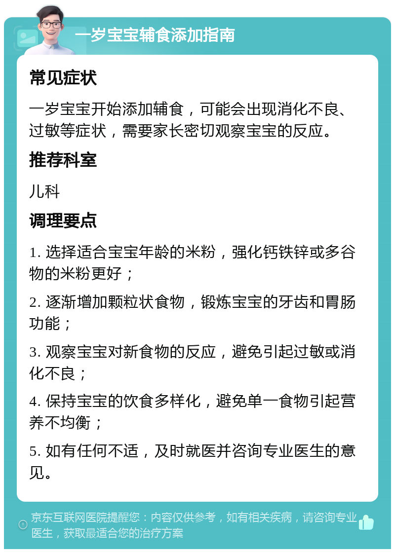 一岁宝宝辅食添加指南 常见症状 一岁宝宝开始添加辅食，可能会出现消化不良、过敏等症状，需要家长密切观察宝宝的反应。 推荐科室 儿科 调理要点 1. 选择适合宝宝年龄的米粉，强化钙铁锌或多谷物的米粉更好； 2. 逐渐增加颗粒状食物，锻炼宝宝的牙齿和胃肠功能； 3. 观察宝宝对新食物的反应，避免引起过敏或消化不良； 4. 保持宝宝的饮食多样化，避免单一食物引起营养不均衡； 5. 如有任何不适，及时就医并咨询专业医生的意见。