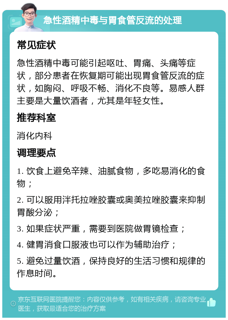 急性酒精中毒与胃食管反流的处理 常见症状 急性酒精中毒可能引起呕吐、胃痛、头痛等症状，部分患者在恢复期可能出现胃食管反流的症状，如胸闷、呼吸不畅、消化不良等。易感人群主要是大量饮酒者，尤其是年轻女性。 推荐科室 消化内科 调理要点 1. 饮食上避免辛辣、油腻食物，多吃易消化的食物； 2. 可以服用泮托拉唑胶囊或奥美拉唑胶囊来抑制胃酸分泌； 3. 如果症状严重，需要到医院做胃镜检查； 4. 健胃消食口服液也可以作为辅助治疗； 5. 避免过量饮酒，保持良好的生活习惯和规律的作息时间。