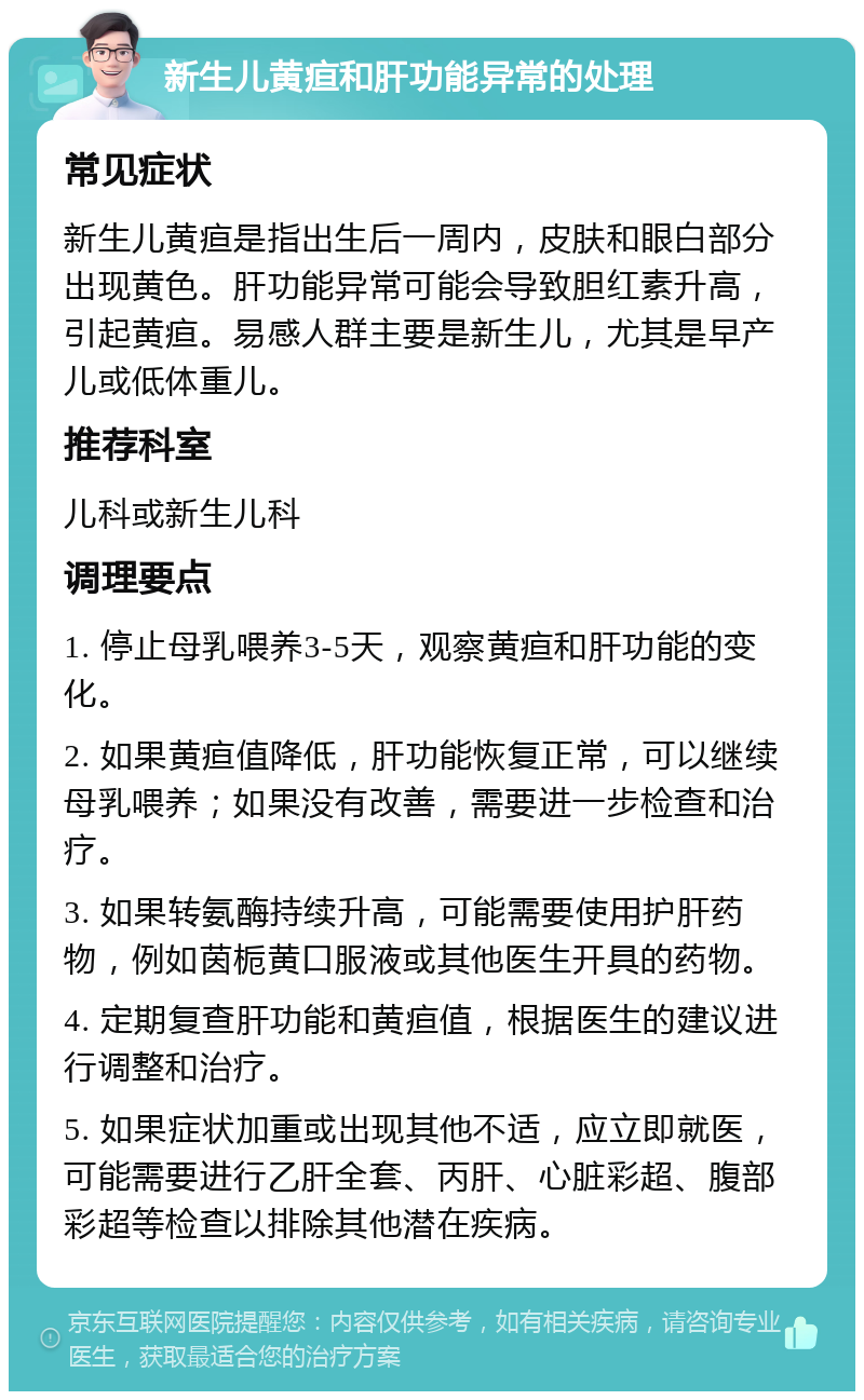 新生儿黄疸和肝功能异常的处理 常见症状 新生儿黄疸是指出生后一周内，皮肤和眼白部分出现黄色。肝功能异常可能会导致胆红素升高，引起黄疸。易感人群主要是新生儿，尤其是早产儿或低体重儿。 推荐科室 儿科或新生儿科 调理要点 1. 停止母乳喂养3-5天，观察黄疸和肝功能的变化。 2. 如果黄疸值降低，肝功能恢复正常，可以继续母乳喂养；如果没有改善，需要进一步检查和治疗。 3. 如果转氨酶持续升高，可能需要使用护肝药物，例如茵栀黄口服液或其他医生开具的药物。 4. 定期复查肝功能和黄疸值，根据医生的建议进行调整和治疗。 5. 如果症状加重或出现其他不适，应立即就医，可能需要进行乙肝全套、丙肝、心脏彩超、腹部彩超等检查以排除其他潜在疾病。