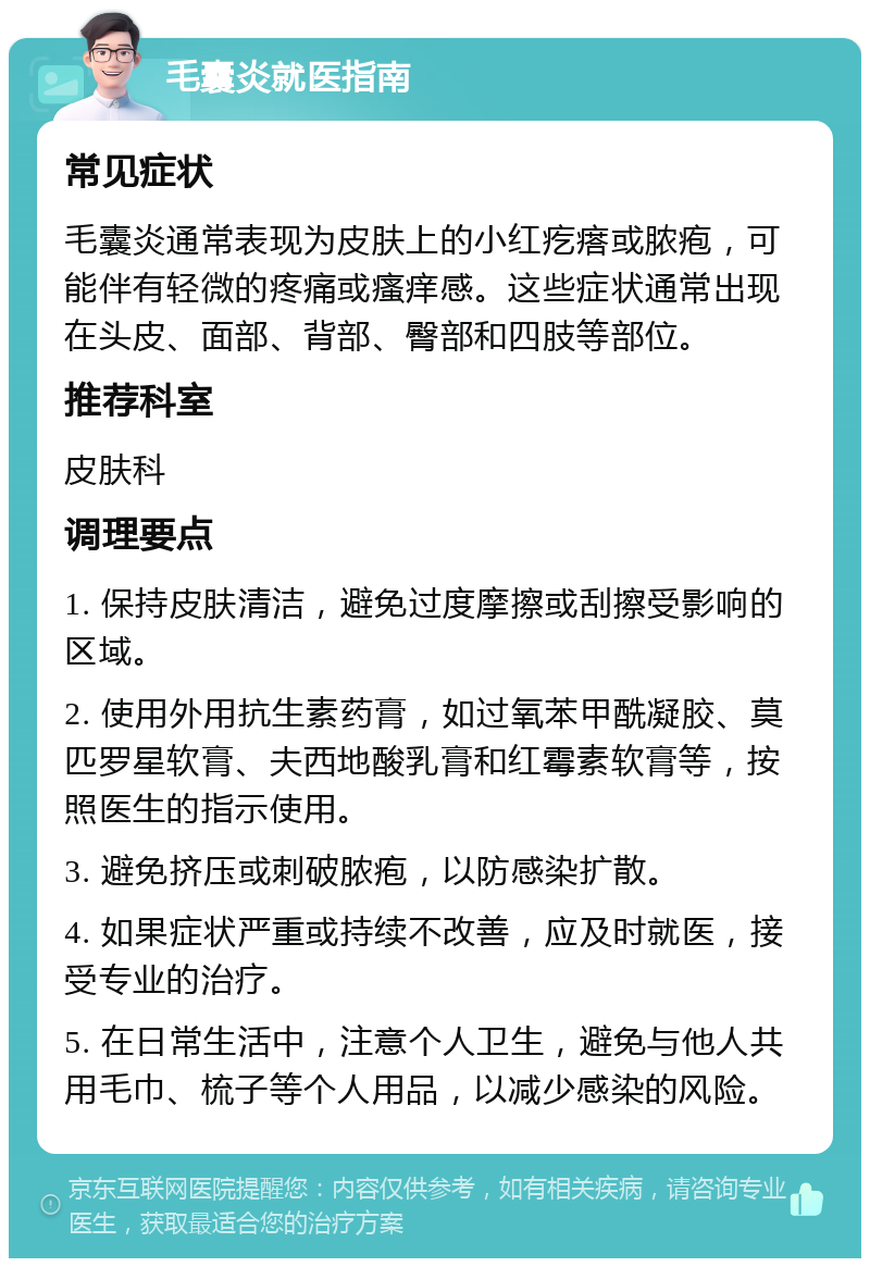 毛囊炎就医指南 常见症状 毛囊炎通常表现为皮肤上的小红疙瘩或脓疱，可能伴有轻微的疼痛或瘙痒感。这些症状通常出现在头皮、面部、背部、臀部和四肢等部位。 推荐科室 皮肤科 调理要点 1. 保持皮肤清洁，避免过度摩擦或刮擦受影响的区域。 2. 使用外用抗生素药膏，如过氧苯甲酰凝胶、莫匹罗星软膏、夫西地酸乳膏和红霉素软膏等，按照医生的指示使用。 3. 避免挤压或刺破脓疱，以防感染扩散。 4. 如果症状严重或持续不改善，应及时就医，接受专业的治疗。 5. 在日常生活中，注意个人卫生，避免与他人共用毛巾、梳子等个人用品，以减少感染的风险。