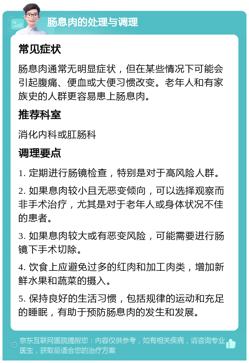 肠息肉的处理与调理 常见症状 肠息肉通常无明显症状，但在某些情况下可能会引起腹痛、便血或大便习惯改变。老年人和有家族史的人群更容易患上肠息肉。 推荐科室 消化内科或肛肠科 调理要点 1. 定期进行肠镜检查，特别是对于高风险人群。 2. 如果息肉较小且无恶变倾向，可以选择观察而非手术治疗，尤其是对于老年人或身体状况不佳的患者。 3. 如果息肉较大或有恶变风险，可能需要进行肠镜下手术切除。 4. 饮食上应避免过多的红肉和加工肉类，增加新鲜水果和蔬菜的摄入。 5. 保持良好的生活习惯，包括规律的运动和充足的睡眠，有助于预防肠息肉的发生和发展。