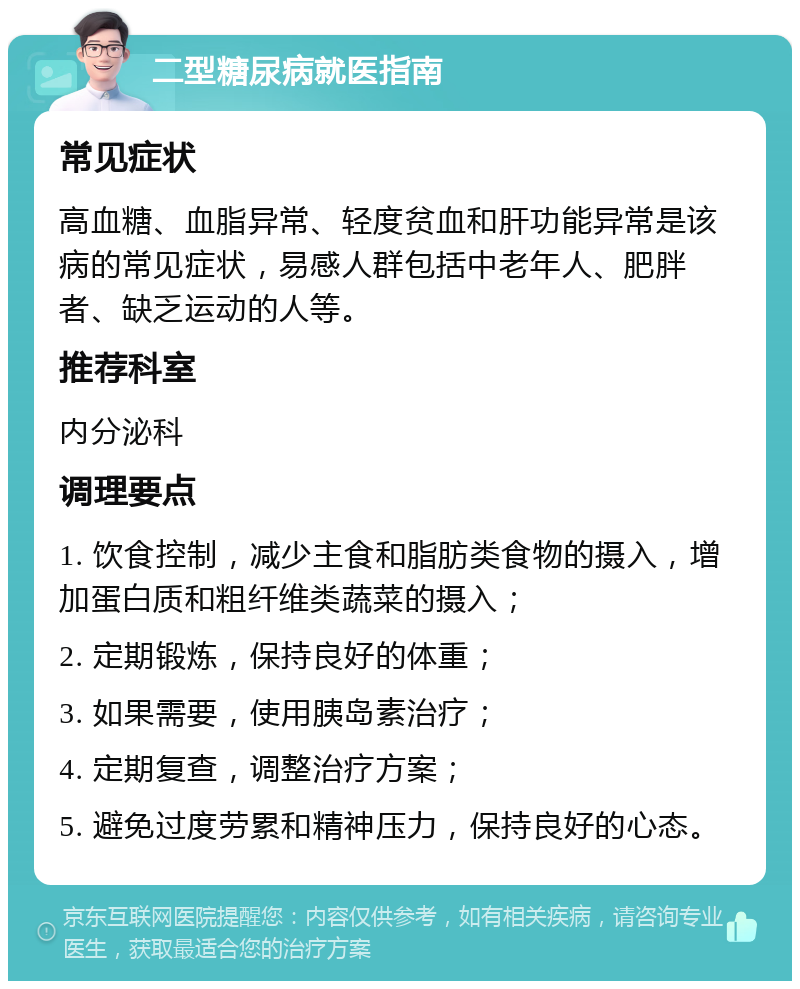 二型糖尿病就医指南 常见症状 高血糖、血脂异常、轻度贫血和肝功能异常是该病的常见症状，易感人群包括中老年人、肥胖者、缺乏运动的人等。 推荐科室 内分泌科 调理要点 1. 饮食控制，减少主食和脂肪类食物的摄入，增加蛋白质和粗纤维类蔬菜的摄入； 2. 定期锻炼，保持良好的体重； 3. 如果需要，使用胰岛素治疗； 4. 定期复查，调整治疗方案； 5. 避免过度劳累和精神压力，保持良好的心态。