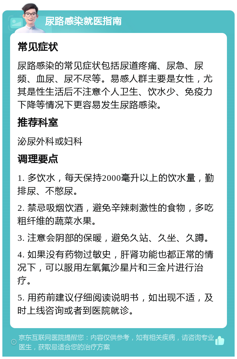 尿路感染就医指南 常见症状 尿路感染的常见症状包括尿道疼痛、尿急、尿频、血尿、尿不尽等。易感人群主要是女性，尤其是性生活后不注意个人卫生、饮水少、免疫力下降等情况下更容易发生尿路感染。 推荐科室 泌尿外科或妇科 调理要点 1. 多饮水，每天保持2000毫升以上的饮水量，勤排尿、不憋尿。 2. 禁忌吸烟饮酒，避免辛辣刺激性的食物，多吃粗纤维的蔬菜水果。 3. 注意会阴部的保暖，避免久站、久坐、久蹲。 4. 如果没有药物过敏史，肝肾功能也都正常的情况下，可以服用左氧氟沙星片和三金片进行治疗。 5. 用药前建议仔细阅读说明书，如出现不适，及时上线咨询或者到医院就诊。