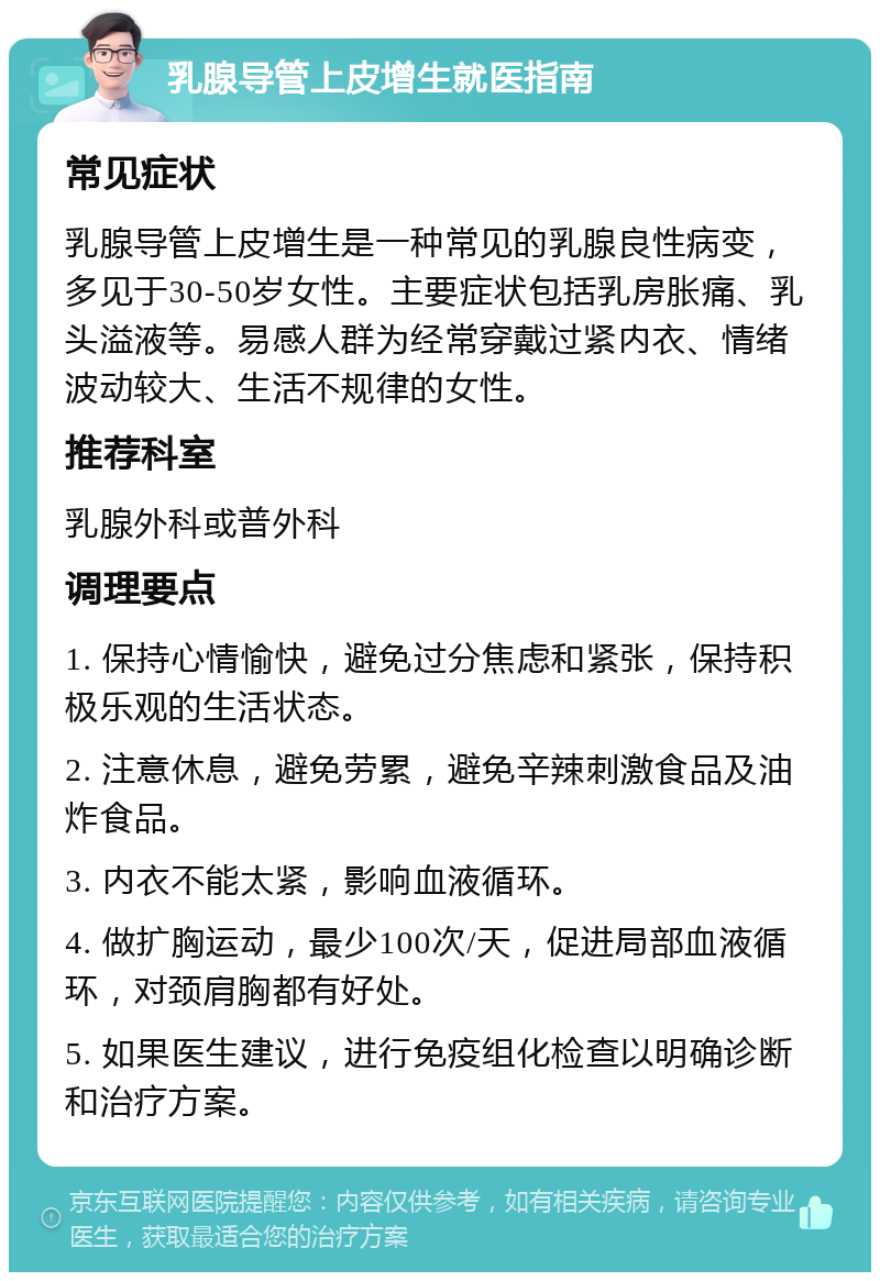 乳腺导管上皮增生就医指南 常见症状 乳腺导管上皮增生是一种常见的乳腺良性病变，多见于30-50岁女性。主要症状包括乳房胀痛、乳头溢液等。易感人群为经常穿戴过紧内衣、情绪波动较大、生活不规律的女性。 推荐科室 乳腺外科或普外科 调理要点 1. 保持心情愉快，避免过分焦虑和紧张，保持积极乐观的生活状态。 2. 注意休息，避免劳累，避免辛辣刺激食品及油炸食品。 3. 内衣不能太紧，影响血液循环。 4. 做扩胸运动，最少100次/天，促进局部血液循环，对颈肩胸都有好处。 5. 如果医生建议，进行免疫组化检查以明确诊断和治疗方案。