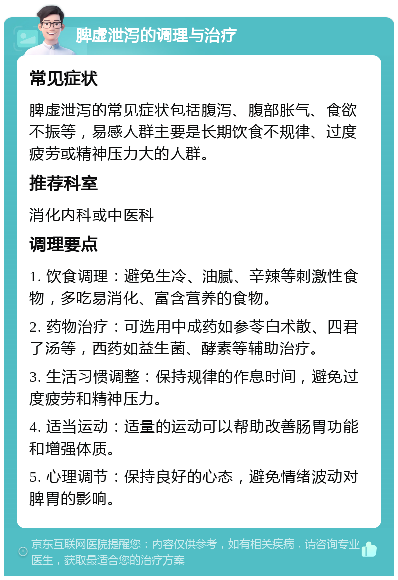 脾虚泄泻的调理与治疗 常见症状 脾虚泄泻的常见症状包括腹泻、腹部胀气、食欲不振等，易感人群主要是长期饮食不规律、过度疲劳或精神压力大的人群。 推荐科室 消化内科或中医科 调理要点 1. 饮食调理：避免生冷、油腻、辛辣等刺激性食物，多吃易消化、富含营养的食物。 2. 药物治疗：可选用中成药如参苓白术散、四君子汤等，西药如益生菌、酵素等辅助治疗。 3. 生活习惯调整：保持规律的作息时间，避免过度疲劳和精神压力。 4. 适当运动：适量的运动可以帮助改善肠胃功能和增强体质。 5. 心理调节：保持良好的心态，避免情绪波动对脾胃的影响。