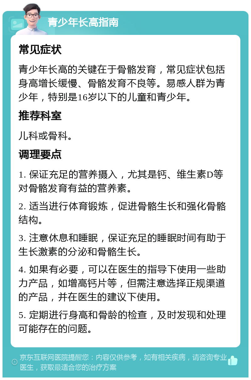 青少年长高指南 常见症状 青少年长高的关键在于骨骼发育，常见症状包括身高增长缓慢、骨骼发育不良等。易感人群为青少年，特别是16岁以下的儿童和青少年。 推荐科室 儿科或骨科。 调理要点 1. 保证充足的营养摄入，尤其是钙、维生素D等对骨骼发育有益的营养素。 2. 适当进行体育锻炼，促进骨骼生长和强化骨骼结构。 3. 注意休息和睡眠，保证充足的睡眠时间有助于生长激素的分泌和骨骼生长。 4. 如果有必要，可以在医生的指导下使用一些助力产品，如增高钙片等，但需注意选择正规渠道的产品，并在医生的建议下使用。 5. 定期进行身高和骨龄的检查，及时发现和处理可能存在的问题。