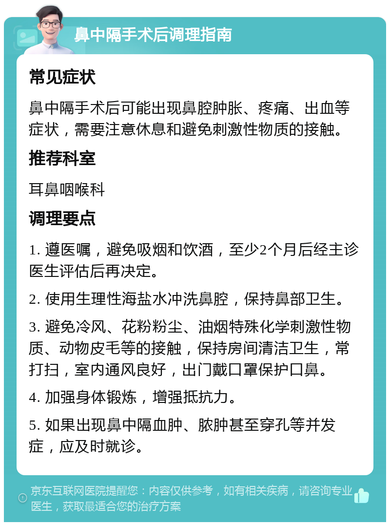 鼻中隔手术后调理指南 常见症状 鼻中隔手术后可能出现鼻腔肿胀、疼痛、出血等症状，需要注意休息和避免刺激性物质的接触。 推荐科室 耳鼻咽喉科 调理要点 1. 遵医嘱，避免吸烟和饮酒，至少2个月后经主诊医生评估后再决定。 2. 使用生理性海盐水冲洗鼻腔，保持鼻部卫生。 3. 避免冷风、花粉粉尘、油烟特殊化学刺激性物质、动物皮毛等的接触，保持房间清洁卫生，常打扫，室内通风良好，出门戴口罩保护口鼻。 4. 加强身体锻炼，增强抵抗力。 5. 如果出现鼻中隔血肿、脓肿甚至穿孔等并发症，应及时就诊。