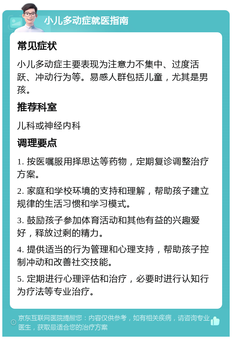 小儿多动症就医指南 常见症状 小儿多动症主要表现为注意力不集中、过度活跃、冲动行为等。易感人群包括儿童，尤其是男孩。 推荐科室 儿科或神经内科 调理要点 1. 按医嘱服用择思达等药物，定期复诊调整治疗方案。 2. 家庭和学校环境的支持和理解，帮助孩子建立规律的生活习惯和学习模式。 3. 鼓励孩子参加体育活动和其他有益的兴趣爱好，释放过剩的精力。 4. 提供适当的行为管理和心理支持，帮助孩子控制冲动和改善社交技能。 5. 定期进行心理评估和治疗，必要时进行认知行为疗法等专业治疗。