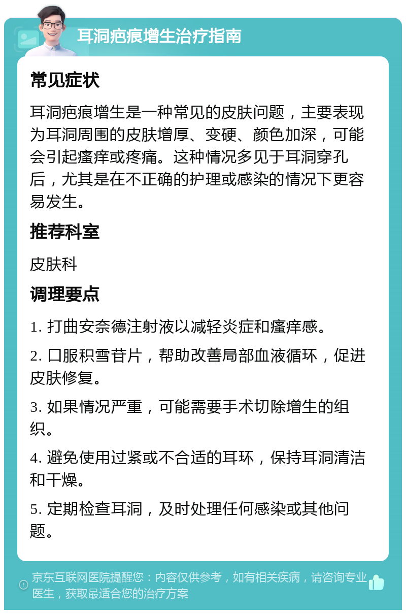 耳洞疤痕增生治疗指南 常见症状 耳洞疤痕增生是一种常见的皮肤问题，主要表现为耳洞周围的皮肤增厚、变硬、颜色加深，可能会引起瘙痒或疼痛。这种情况多见于耳洞穿孔后，尤其是在不正确的护理或感染的情况下更容易发生。 推荐科室 皮肤科 调理要点 1. 打曲安奈德注射液以减轻炎症和瘙痒感。 2. 口服积雪苷片，帮助改善局部血液循环，促进皮肤修复。 3. 如果情况严重，可能需要手术切除增生的组织。 4. 避免使用过紧或不合适的耳环，保持耳洞清洁和干燥。 5. 定期检查耳洞，及时处理任何感染或其他问题。