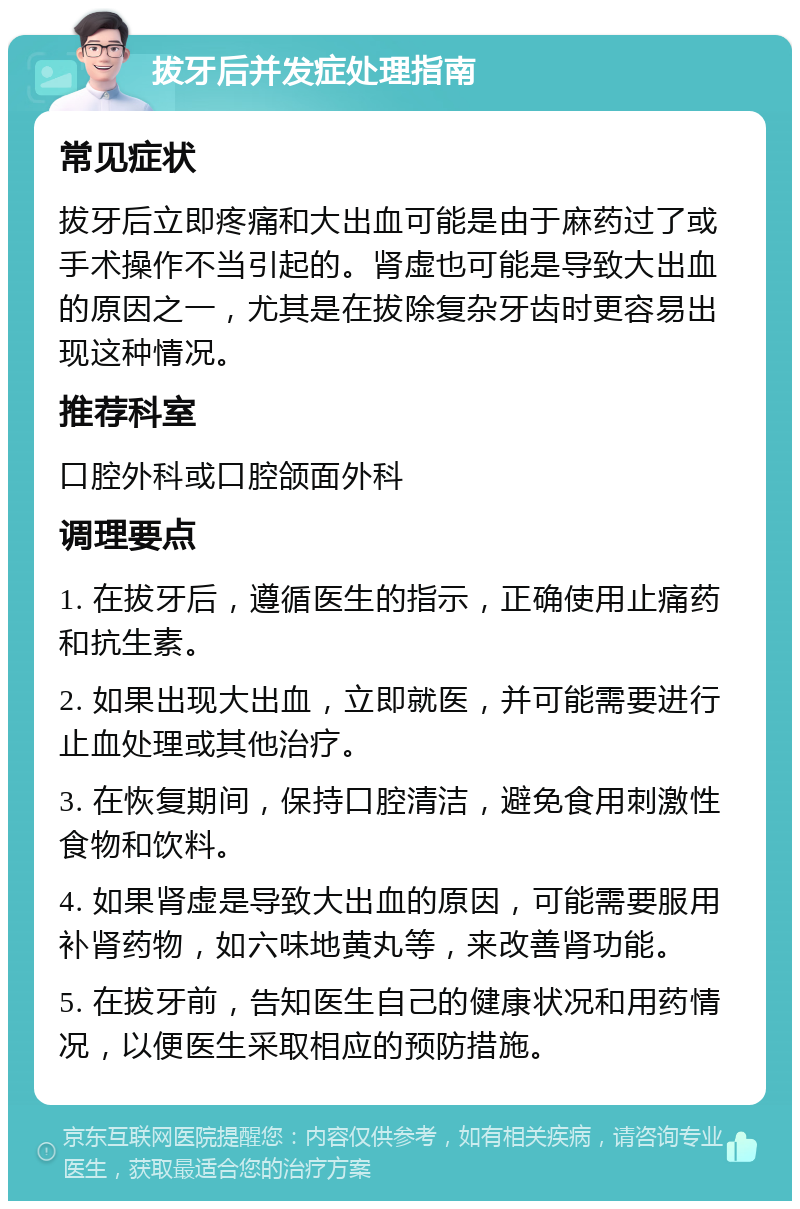 拔牙后并发症处理指南 常见症状 拔牙后立即疼痛和大出血可能是由于麻药过了或手术操作不当引起的。肾虚也可能是导致大出血的原因之一，尤其是在拔除复杂牙齿时更容易出现这种情况。 推荐科室 口腔外科或口腔颌面外科 调理要点 1. 在拔牙后，遵循医生的指示，正确使用止痛药和抗生素。 2. 如果出现大出血，立即就医，并可能需要进行止血处理或其他治疗。 3. 在恢复期间，保持口腔清洁，避免食用刺激性食物和饮料。 4. 如果肾虚是导致大出血的原因，可能需要服用补肾药物，如六味地黄丸等，来改善肾功能。 5. 在拔牙前，告知医生自己的健康状况和用药情况，以便医生采取相应的预防措施。