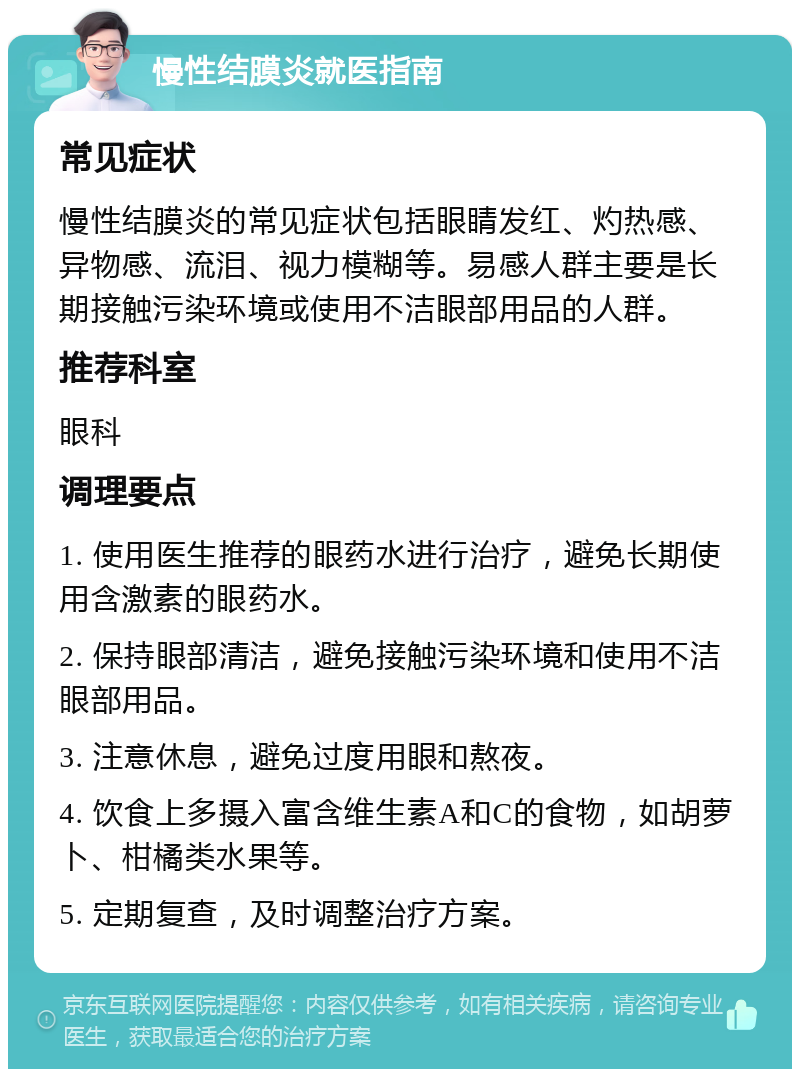 慢性结膜炎就医指南 常见症状 慢性结膜炎的常见症状包括眼睛发红、灼热感、异物感、流泪、视力模糊等。易感人群主要是长期接触污染环境或使用不洁眼部用品的人群。 推荐科室 眼科 调理要点 1. 使用医生推荐的眼药水进行治疗，避免长期使用含激素的眼药水。 2. 保持眼部清洁，避免接触污染环境和使用不洁眼部用品。 3. 注意休息，避免过度用眼和熬夜。 4. 饮食上多摄入富含维生素A和C的食物，如胡萝卜、柑橘类水果等。 5. 定期复查，及时调整治疗方案。