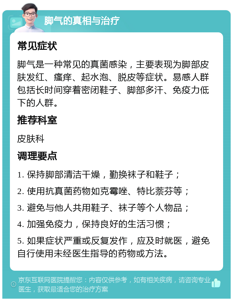 脚气的真相与治疗 常见症状 脚气是一种常见的真菌感染，主要表现为脚部皮肤发红、瘙痒、起水泡、脱皮等症状。易感人群包括长时间穿着密闭鞋子、脚部多汗、免疫力低下的人群。 推荐科室 皮肤科 调理要点 1. 保持脚部清洁干燥，勤换袜子和鞋子； 2. 使用抗真菌药物如克霉唑、特比萘芬等； 3. 避免与他人共用鞋子、袜子等个人物品； 4. 加强免疫力，保持良好的生活习惯； 5. 如果症状严重或反复发作，应及时就医，避免自行使用未经医生指导的药物或方法。