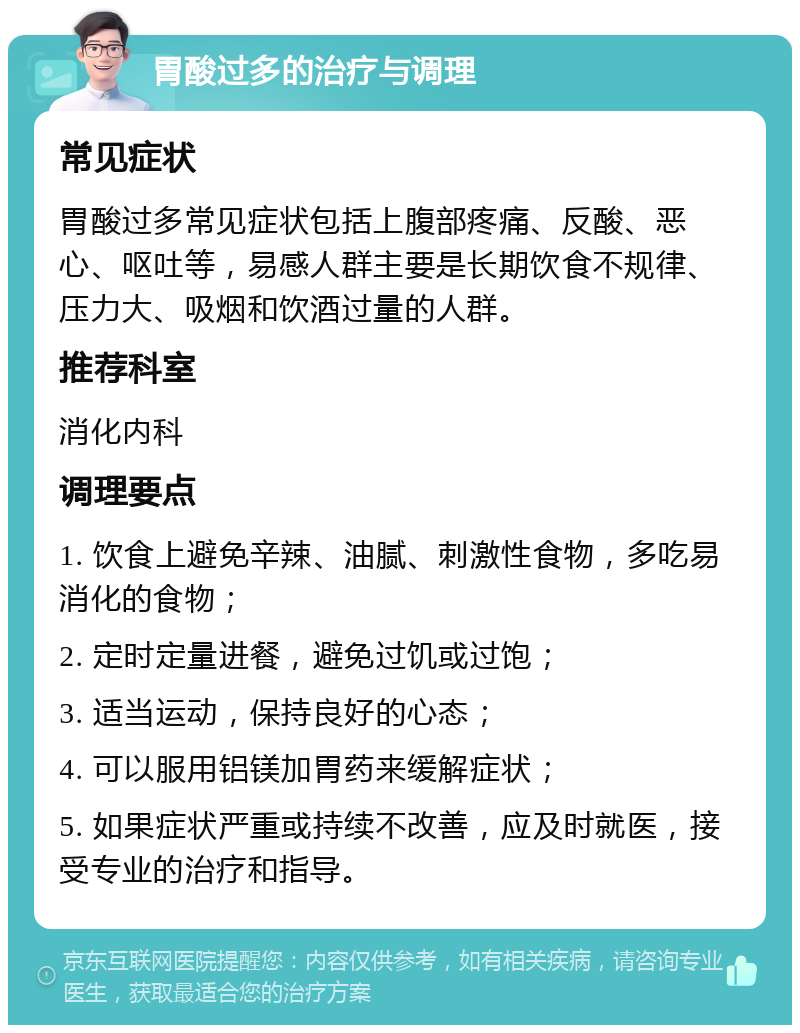 胃酸过多的治疗与调理 常见症状 胃酸过多常见症状包括上腹部疼痛、反酸、恶心、呕吐等，易感人群主要是长期饮食不规律、压力大、吸烟和饮酒过量的人群。 推荐科室 消化内科 调理要点 1. 饮食上避免辛辣、油腻、刺激性食物，多吃易消化的食物； 2. 定时定量进餐，避免过饥或过饱； 3. 适当运动，保持良好的心态； 4. 可以服用铝镁加胃药来缓解症状； 5. 如果症状严重或持续不改善，应及时就医，接受专业的治疗和指导。