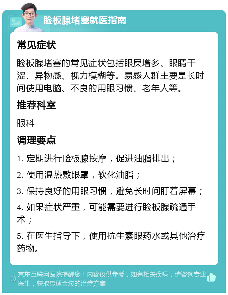 睑板腺堵塞就医指南 常见症状 睑板腺堵塞的常见症状包括眼屎增多、眼睛干涩、异物感、视力模糊等。易感人群主要是长时间使用电脑、不良的用眼习惯、老年人等。 推荐科室 眼科 调理要点 1. 定期进行睑板腺按摩，促进油脂排出； 2. 使用温热敷眼罩，软化油脂； 3. 保持良好的用眼习惯，避免长时间盯着屏幕； 4. 如果症状严重，可能需要进行睑板腺疏通手术； 5. 在医生指导下，使用抗生素眼药水或其他治疗药物。