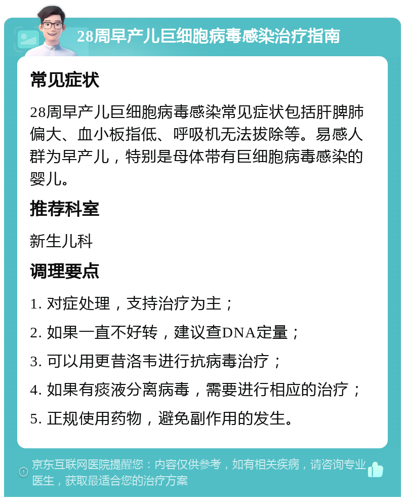 28周早产儿巨细胞病毒感染治疗指南 常见症状 28周早产儿巨细胞病毒感染常见症状包括肝脾肺偏大、血小板指低、呼吸机无法拔除等。易感人群为早产儿，特别是母体带有巨细胞病毒感染的婴儿。 推荐科室 新生儿科 调理要点 1. 对症处理，支持治疗为主； 2. 如果一直不好转，建议查DNA定量； 3. 可以用更昔洛韦进行抗病毒治疗； 4. 如果有痰液分离病毒，需要进行相应的治疗； 5. 正规使用药物，避免副作用的发生。