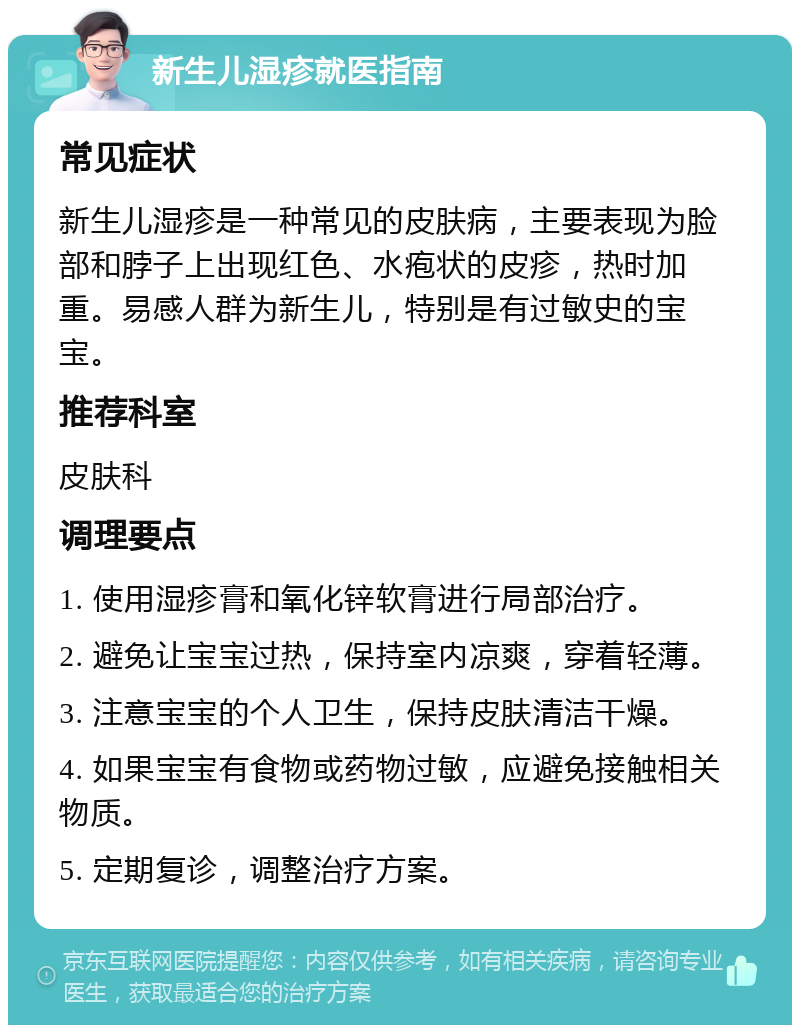 新生儿湿疹就医指南 常见症状 新生儿湿疹是一种常见的皮肤病，主要表现为脸部和脖子上出现红色、水疱状的皮疹，热时加重。易感人群为新生儿，特别是有过敏史的宝宝。 推荐科室 皮肤科 调理要点 1. 使用湿疹膏和氧化锌软膏进行局部治疗。 2. 避免让宝宝过热，保持室内凉爽，穿着轻薄。 3. 注意宝宝的个人卫生，保持皮肤清洁干燥。 4. 如果宝宝有食物或药物过敏，应避免接触相关物质。 5. 定期复诊，调整治疗方案。