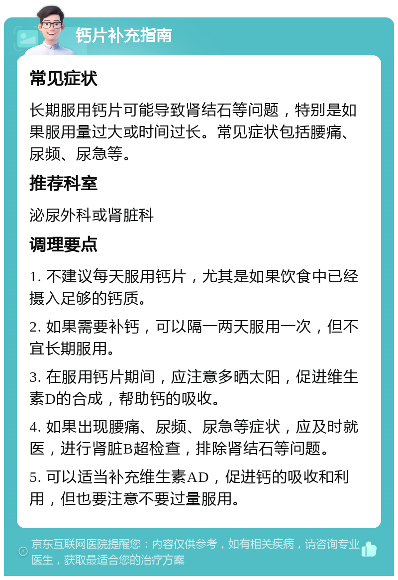 钙片补充指南 常见症状 长期服用钙片可能导致肾结石等问题，特别是如果服用量过大或时间过长。常见症状包括腰痛、尿频、尿急等。 推荐科室 泌尿外科或肾脏科 调理要点 1. 不建议每天服用钙片，尤其是如果饮食中已经摄入足够的钙质。 2. 如果需要补钙，可以隔一两天服用一次，但不宜长期服用。 3. 在服用钙片期间，应注意多晒太阳，促进维生素D的合成，帮助钙的吸收。 4. 如果出现腰痛、尿频、尿急等症状，应及时就医，进行肾脏B超检查，排除肾结石等问题。 5. 可以适当补充维生素AD，促进钙的吸收和利用，但也要注意不要过量服用。