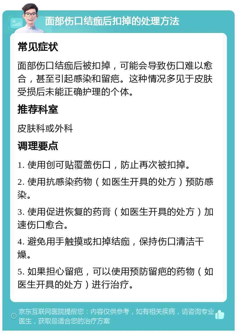 面部伤口结痂后扣掉的处理方法 常见症状 面部伤口结痂后被扣掉，可能会导致伤口难以愈合，甚至引起感染和留疤。这种情况多见于皮肤受损后未能正确护理的个体。 推荐科室 皮肤科或外科 调理要点 1. 使用创可贴覆盖伤口，防止再次被扣掉。 2. 使用抗感染药物（如医生开具的处方）预防感染。 3. 使用促进恢复的药膏（如医生开具的处方）加速伤口愈合。 4. 避免用手触摸或扣掉结痂，保持伤口清洁干燥。 5. 如果担心留疤，可以使用预防留疤的药物（如医生开具的处方）进行治疗。