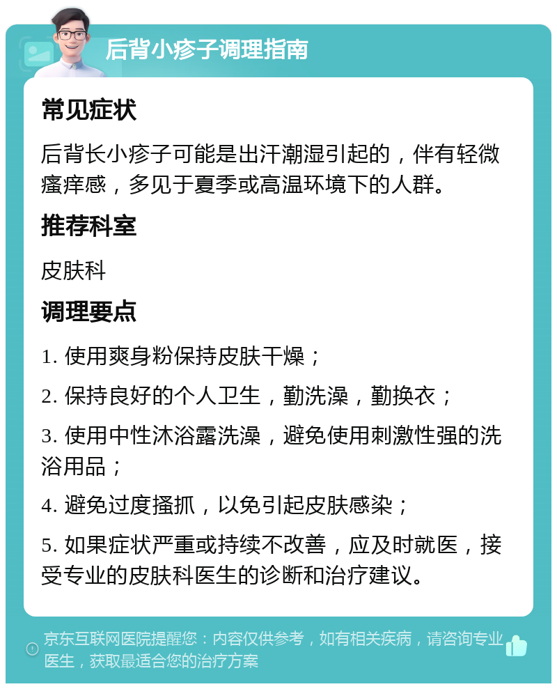 后背小疹子调理指南 常见症状 后背长小疹子可能是出汗潮湿引起的，伴有轻微瘙痒感，多见于夏季或高温环境下的人群。 推荐科室 皮肤科 调理要点 1. 使用爽身粉保持皮肤干燥； 2. 保持良好的个人卫生，勤洗澡，勤换衣； 3. 使用中性沐浴露洗澡，避免使用刺激性强的洗浴用品； 4. 避免过度搔抓，以免引起皮肤感染； 5. 如果症状严重或持续不改善，应及时就医，接受专业的皮肤科医生的诊断和治疗建议。