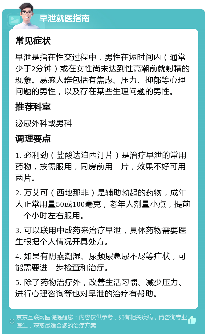 早泄就医指南 常见症状 早泄是指在性交过程中，男性在短时间内（通常少于2分钟）或在女性尚未达到性高潮前就射精的现象。易感人群包括有焦虑、压力、抑郁等心理问题的男性，以及存在某些生理问题的男性。 推荐科室 泌尿外科或男科 调理要点 1. 必利劲（盐酸达泊西汀片）是治疗早泄的常用药物，按需服用，同房前用一片，效果不好可用两片。 2. 万艾可（西地那非）是辅助勃起的药物，成年人正常用量50或100毫克，老年人剂量小点，提前一个小时左右服用。 3. 可以联用中成药来治疗早泄，具体药物需要医生根据个人情况开具处方。 4. 如果有阴囊潮湿、尿频尿急尿不尽等症状，可能需要进一步检查和治疗。 5. 除了药物治疗外，改善生活习惯、减少压力、进行心理咨询等也对早泄的治疗有帮助。