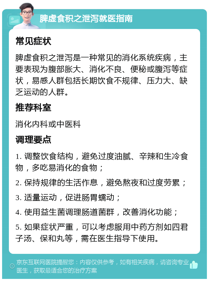 脾虚食积之泄泻就医指南 常见症状 脾虚食积之泄泻是一种常见的消化系统疾病，主要表现为腹部胀大、消化不良、便秘或腹泻等症状，易感人群包括长期饮食不规律、压力大、缺乏运动的人群。 推荐科室 消化内科或中医科 调理要点 1. 调整饮食结构，避免过度油腻、辛辣和生冷食物，多吃易消化的食物； 2. 保持规律的生活作息，避免熬夜和过度劳累； 3. 适量运动，促进肠胃蠕动； 4. 使用益生菌调理肠道菌群，改善消化功能； 5. 如果症状严重，可以考虑服用中药方剂如四君子汤、保和丸等，需在医生指导下使用。