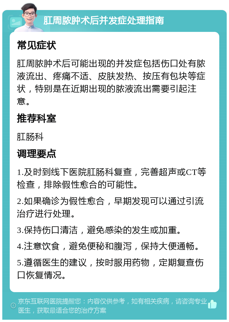 肛周脓肿术后并发症处理指南 常见症状 肛周脓肿术后可能出现的并发症包括伤口处有脓液流出、疼痛不适、皮肤发热、按压有包块等症状，特别是在近期出现的脓液流出需要引起注意。 推荐科室 肛肠科 调理要点 1.及时到线下医院肛肠科复查，完善超声或CT等检查，排除假性愈合的可能性。 2.如果确诊为假性愈合，早期发现可以通过引流治疗进行处理。 3.保持伤口清洁，避免感染的发生或加重。 4.注意饮食，避免便秘和腹泻，保持大便通畅。 5.遵循医生的建议，按时服用药物，定期复查伤口恢复情况。