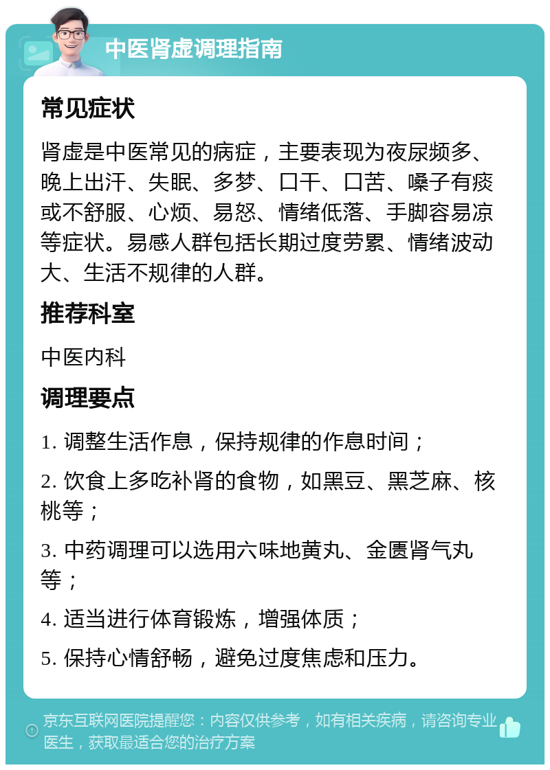 中医肾虚调理指南 常见症状 肾虚是中医常见的病症，主要表现为夜尿频多、晚上出汗、失眠、多梦、口干、口苦、嗓子有痰或不舒服、心烦、易怒、情绪低落、手脚容易凉等症状。易感人群包括长期过度劳累、情绪波动大、生活不规律的人群。 推荐科室 中医内科 调理要点 1. 调整生活作息，保持规律的作息时间； 2. 饮食上多吃补肾的食物，如黑豆、黑芝麻、核桃等； 3. 中药调理可以选用六味地黄丸、金匮肾气丸等； 4. 适当进行体育锻炼，增强体质； 5. 保持心情舒畅，避免过度焦虑和压力。