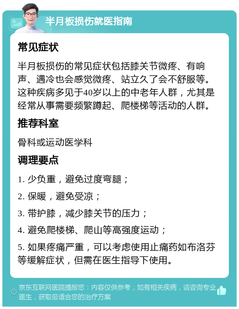 半月板损伤就医指南 常见症状 半月板损伤的常见症状包括膝关节微疼、有响声、遇冷也会感觉微疼、站立久了会不舒服等。这种疾病多见于40岁以上的中老年人群，尤其是经常从事需要频繁蹲起、爬楼梯等活动的人群。 推荐科室 骨科或运动医学科 调理要点 1. 少负重，避免过度弯腿； 2. 保暖，避免受凉； 3. 带护膝，减少膝关节的压力； 4. 避免爬楼梯、爬山等高强度运动； 5. 如果疼痛严重，可以考虑使用止痛药如布洛芬等缓解症状，但需在医生指导下使用。