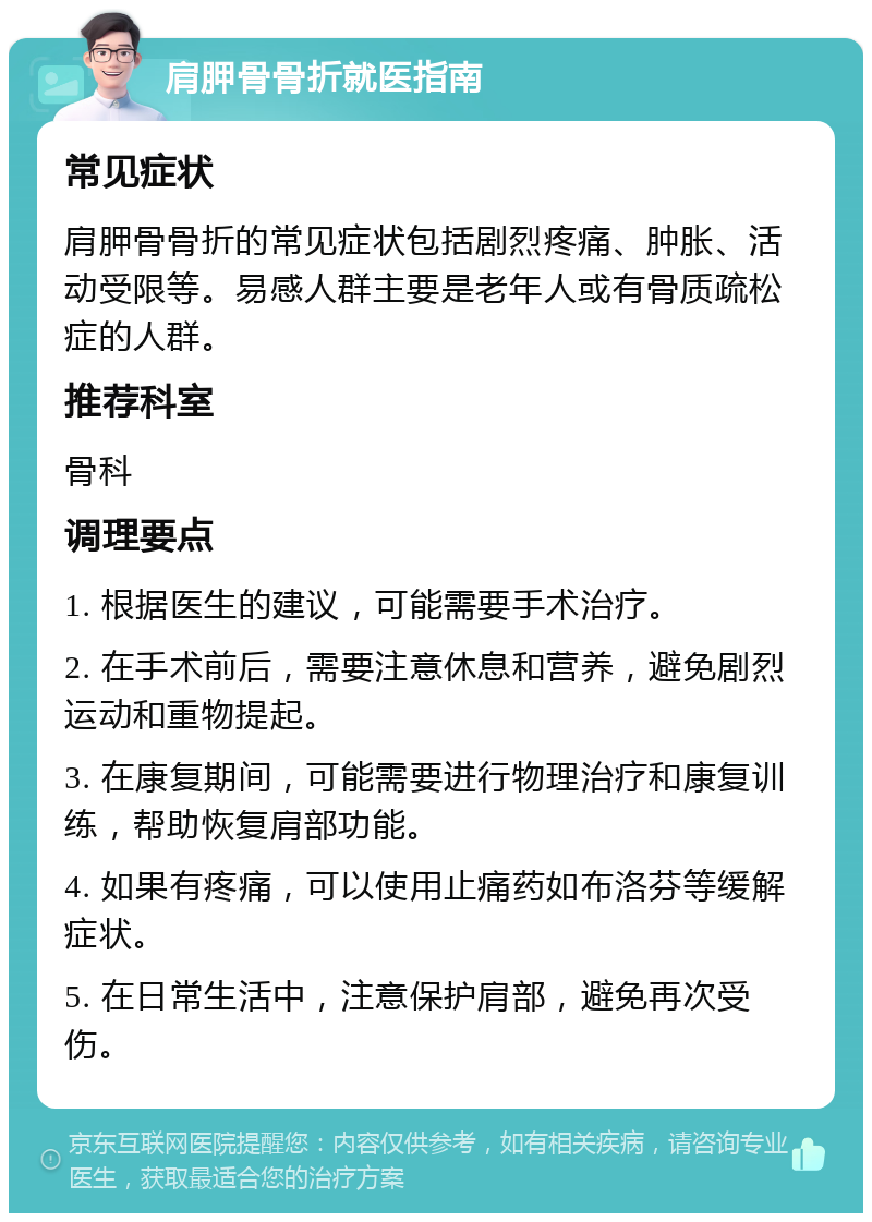 肩胛骨骨折就医指南 常见症状 肩胛骨骨折的常见症状包括剧烈疼痛、肿胀、活动受限等。易感人群主要是老年人或有骨质疏松症的人群。 推荐科室 骨科 调理要点 1. 根据医生的建议，可能需要手术治疗。 2. 在手术前后，需要注意休息和营养，避免剧烈运动和重物提起。 3. 在康复期间，可能需要进行物理治疗和康复训练，帮助恢复肩部功能。 4. 如果有疼痛，可以使用止痛药如布洛芬等缓解症状。 5. 在日常生活中，注意保护肩部，避免再次受伤。