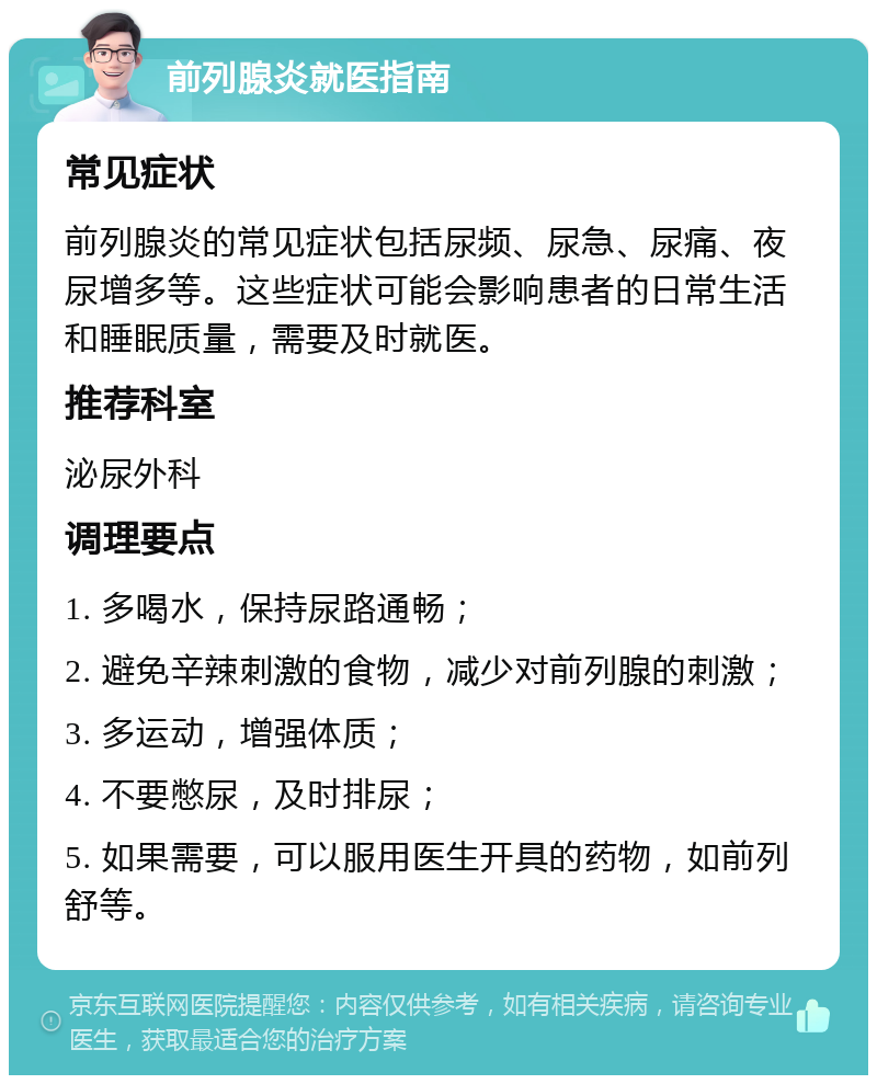 前列腺炎就医指南 常见症状 前列腺炎的常见症状包括尿频、尿急、尿痛、夜尿增多等。这些症状可能会影响患者的日常生活和睡眠质量，需要及时就医。 推荐科室 泌尿外科 调理要点 1. 多喝水，保持尿路通畅； 2. 避免辛辣刺激的食物，减少对前列腺的刺激； 3. 多运动，增强体质； 4. 不要憋尿，及时排尿； 5. 如果需要，可以服用医生开具的药物，如前列舒等。