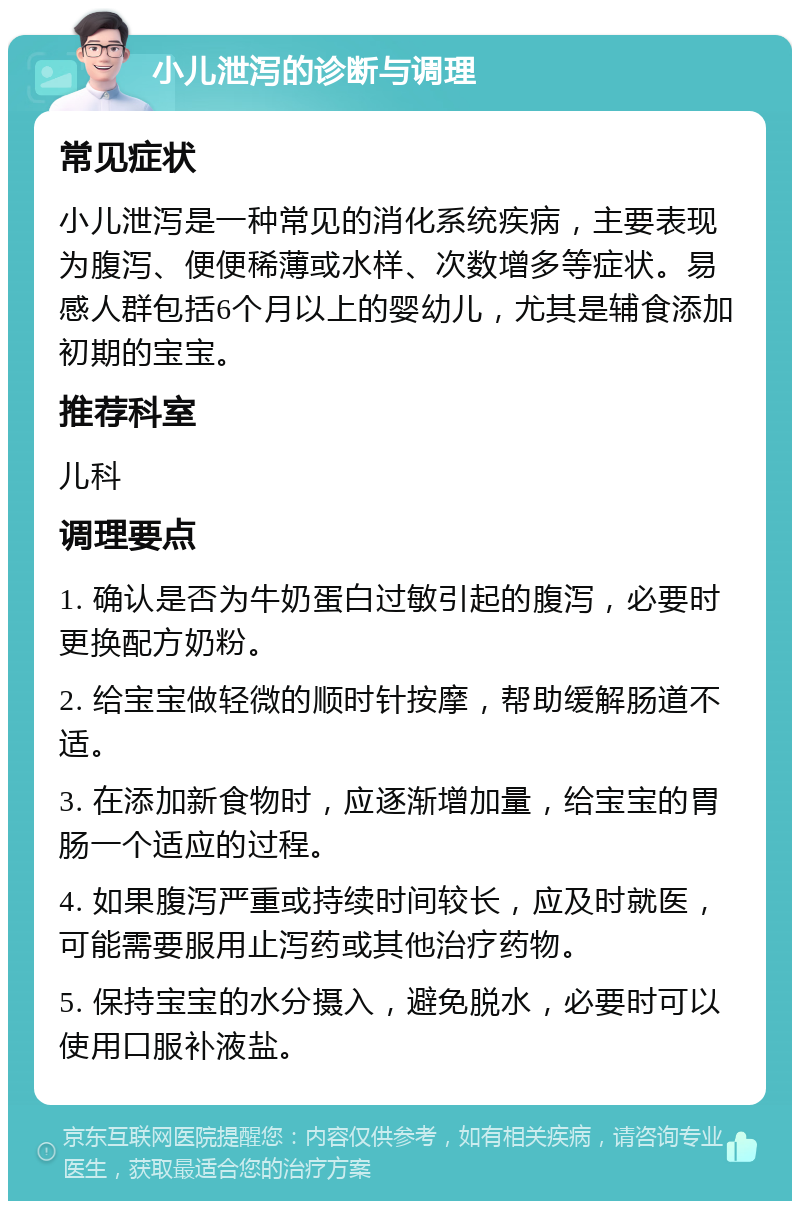 小儿泄泻的诊断与调理 常见症状 小儿泄泻是一种常见的消化系统疾病，主要表现为腹泻、便便稀薄或水样、次数增多等症状。易感人群包括6个月以上的婴幼儿，尤其是辅食添加初期的宝宝。 推荐科室 儿科 调理要点 1. 确认是否为牛奶蛋白过敏引起的腹泻，必要时更换配方奶粉。 2. 给宝宝做轻微的顺时针按摩，帮助缓解肠道不适。 3. 在添加新食物时，应逐渐增加量，给宝宝的胃肠一个适应的过程。 4. 如果腹泻严重或持续时间较长，应及时就医，可能需要服用止泻药或其他治疗药物。 5. 保持宝宝的水分摄入，避免脱水，必要时可以使用口服补液盐。