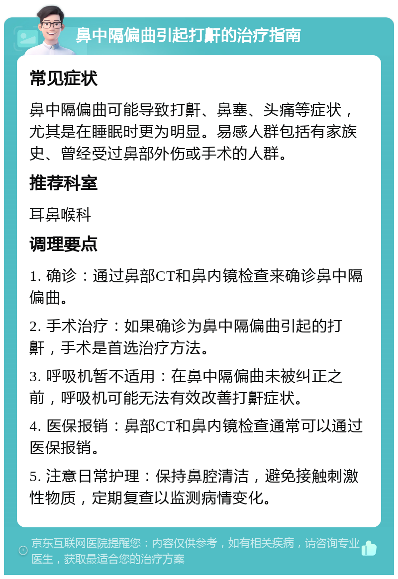 鼻中隔偏曲引起打鼾的治疗指南 常见症状 鼻中隔偏曲可能导致打鼾、鼻塞、头痛等症状，尤其是在睡眠时更为明显。易感人群包括有家族史、曾经受过鼻部外伤或手术的人群。 推荐科室 耳鼻喉科 调理要点 1. 确诊：通过鼻部CT和鼻内镜检查来确诊鼻中隔偏曲。 2. 手术治疗：如果确诊为鼻中隔偏曲引起的打鼾，手术是首选治疗方法。 3. 呼吸机暂不适用：在鼻中隔偏曲未被纠正之前，呼吸机可能无法有效改善打鼾症状。 4. 医保报销：鼻部CT和鼻内镜检查通常可以通过医保报销。 5. 注意日常护理：保持鼻腔清洁，避免接触刺激性物质，定期复查以监测病情变化。