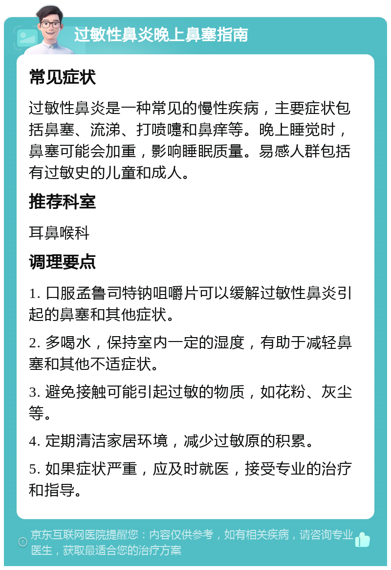 过敏性鼻炎晚上鼻塞指南 常见症状 过敏性鼻炎是一种常见的慢性疾病，主要症状包括鼻塞、流涕、打喷嚏和鼻痒等。晚上睡觉时，鼻塞可能会加重，影响睡眠质量。易感人群包括有过敏史的儿童和成人。 推荐科室 耳鼻喉科 调理要点 1. 口服孟鲁司特钠咀嚼片可以缓解过敏性鼻炎引起的鼻塞和其他症状。 2. 多喝水，保持室内一定的湿度，有助于减轻鼻塞和其他不适症状。 3. 避免接触可能引起过敏的物质，如花粉、灰尘等。 4. 定期清洁家居环境，减少过敏原的积累。 5. 如果症状严重，应及时就医，接受专业的治疗和指导。