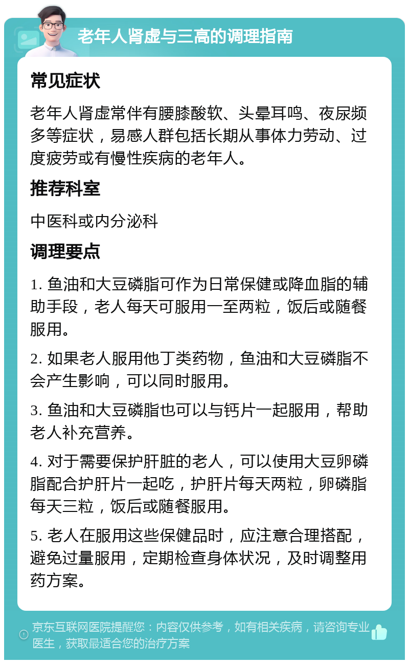 老年人肾虚与三高的调理指南 常见症状 老年人肾虚常伴有腰膝酸软、头晕耳鸣、夜尿频多等症状，易感人群包括长期从事体力劳动、过度疲劳或有慢性疾病的老年人。 推荐科室 中医科或内分泌科 调理要点 1. 鱼油和大豆磷脂可作为日常保健或降血脂的辅助手段，老人每天可服用一至两粒，饭后或随餐服用。 2. 如果老人服用他丁类药物，鱼油和大豆磷脂不会产生影响，可以同时服用。 3. 鱼油和大豆磷脂也可以与钙片一起服用，帮助老人补充营养。 4. 对于需要保护肝脏的老人，可以使用大豆卵磷脂配合护肝片一起吃，护肝片每天两粒，卵磷脂每天三粒，饭后或随餐服用。 5. 老人在服用这些保健品时，应注意合理搭配，避免过量服用，定期检查身体状况，及时调整用药方案。