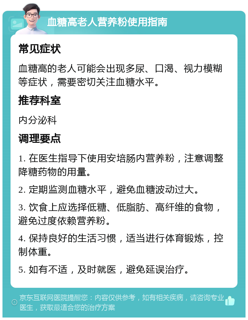 血糖高老人营养粉使用指南 常见症状 血糖高的老人可能会出现多尿、口渴、视力模糊等症状，需要密切关注血糖水平。 推荐科室 内分泌科 调理要点 1. 在医生指导下使用安培肠内营养粉，注意调整降糖药物的用量。 2. 定期监测血糖水平，避免血糖波动过大。 3. 饮食上应选择低糖、低脂肪、高纤维的食物，避免过度依赖营养粉。 4. 保持良好的生活习惯，适当进行体育锻炼，控制体重。 5. 如有不适，及时就医，避免延误治疗。