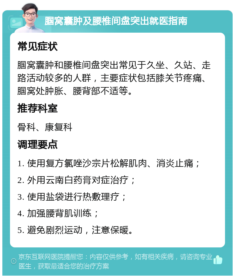 腘窝囊肿及腰椎间盘突出就医指南 常见症状 腘窝囊肿和腰椎间盘突出常见于久坐、久站、走路活动较多的人群，主要症状包括膝关节疼痛、腘窝处肿胀、腰背部不适等。 推荐科室 骨科、康复科 调理要点 1. 使用复方氯唑沙宗片松解肌肉、消炎止痛； 2. 外用云南白药膏对症治疗； 3. 使用盐袋进行热敷理疗； 4. 加强腰背肌训练； 5. 避免剧烈运动，注意保暖。