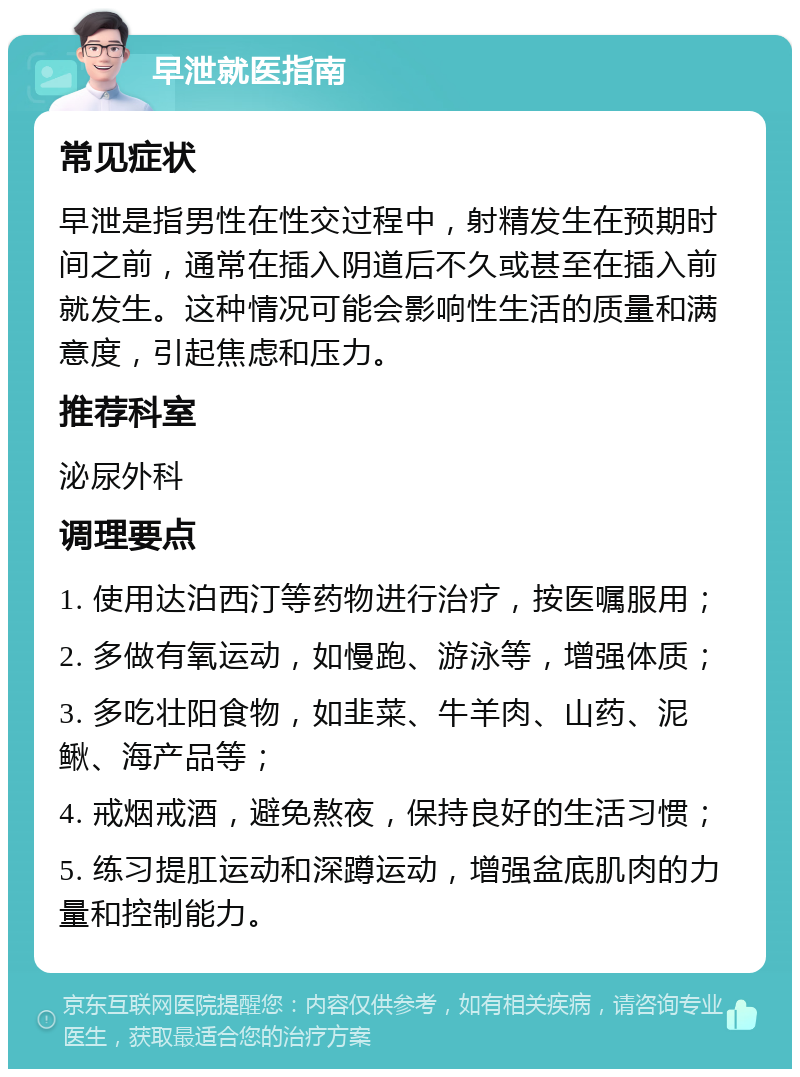 早泄就医指南 常见症状 早泄是指男性在性交过程中，射精发生在预期时间之前，通常在插入阴道后不久或甚至在插入前就发生。这种情况可能会影响性生活的质量和满意度，引起焦虑和压力。 推荐科室 泌尿外科 调理要点 1. 使用达泊西汀等药物进行治疗，按医嘱服用； 2. 多做有氧运动，如慢跑、游泳等，增强体质； 3. 多吃壮阳食物，如韭菜、牛羊肉、山药、泥鳅、海产品等； 4. 戒烟戒酒，避免熬夜，保持良好的生活习惯； 5. 练习提肛运动和深蹲运动，增强盆底肌肉的力量和控制能力。