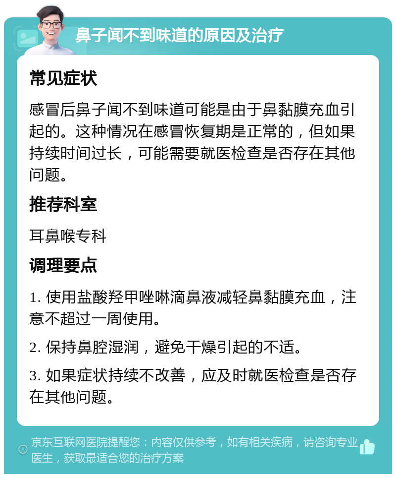 鼻子闻不到味道的原因及治疗 常见症状 感冒后鼻子闻不到味道可能是由于鼻黏膜充血引起的。这种情况在感冒恢复期是正常的，但如果持续时间过长，可能需要就医检查是否存在其他问题。 推荐科室 耳鼻喉专科 调理要点 1. 使用盐酸羟甲唑啉滴鼻液减轻鼻黏膜充血，注意不超过一周使用。 2. 保持鼻腔湿润，避免干燥引起的不适。 3. 如果症状持续不改善，应及时就医检查是否存在其他问题。