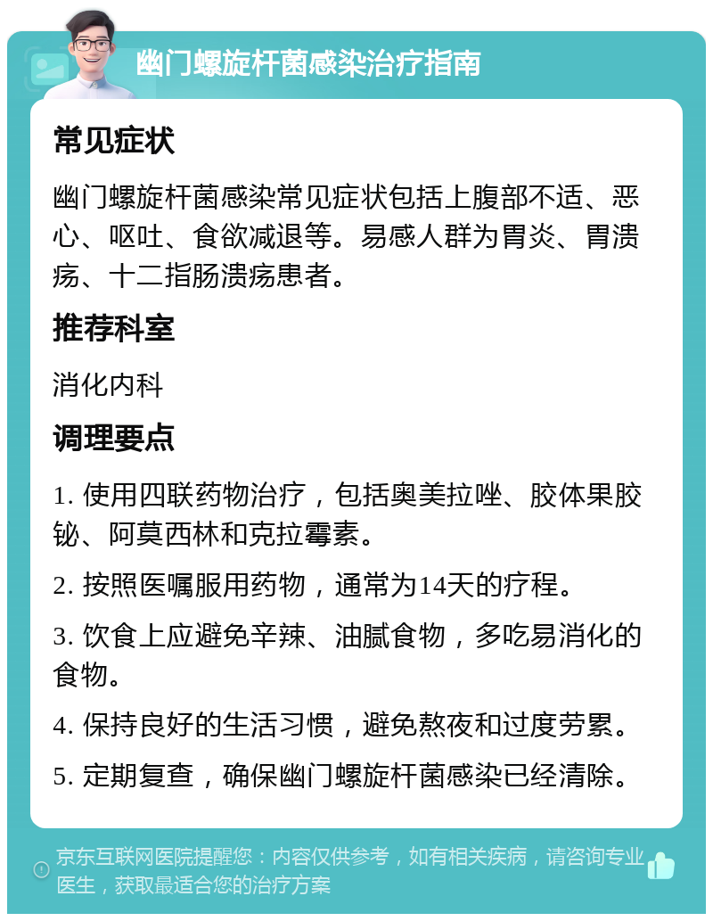 幽门螺旋杆菌感染治疗指南 常见症状 幽门螺旋杆菌感染常见症状包括上腹部不适、恶心、呕吐、食欲减退等。易感人群为胃炎、胃溃疡、十二指肠溃疡患者。 推荐科室 消化内科 调理要点 1. 使用四联药物治疗，包括奥美拉唑、胶体果胶铋、阿莫西林和克拉霉素。 2. 按照医嘱服用药物，通常为14天的疗程。 3. 饮食上应避免辛辣、油腻食物，多吃易消化的食物。 4. 保持良好的生活习惯，避免熬夜和过度劳累。 5. 定期复查，确保幽门螺旋杆菌感染已经清除。