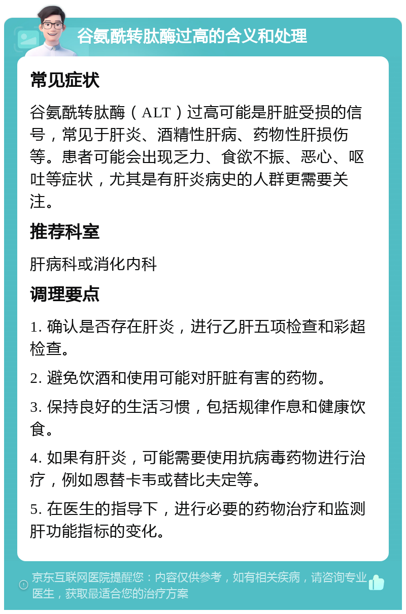 谷氨酰转肽酶过高的含义和处理 常见症状 谷氨酰转肽酶（ALT）过高可能是肝脏受损的信号，常见于肝炎、酒精性肝病、药物性肝损伤等。患者可能会出现乏力、食欲不振、恶心、呕吐等症状，尤其是有肝炎病史的人群更需要关注。 推荐科室 肝病科或消化内科 调理要点 1. 确认是否存在肝炎，进行乙肝五项检查和彩超检查。 2. 避免饮酒和使用可能对肝脏有害的药物。 3. 保持良好的生活习惯，包括规律作息和健康饮食。 4. 如果有肝炎，可能需要使用抗病毒药物进行治疗，例如恩替卡韦或替比夫定等。 5. 在医生的指导下，进行必要的药物治疗和监测肝功能指标的变化。